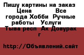 Пишу картины на заказ › Цена ­ 6 000 - Все города Хобби. Ручные работы » Услуги   . Тыва респ.,Ак-Довурак г.